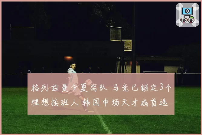 格列兹曼今夏离队 马竞已锁定3个理想接班人 韩国中场天才成首选