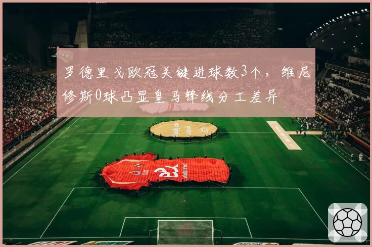 罗德里戈欧冠关键进球数3个,维尼修斯0球凸显皇马锋线分工差异