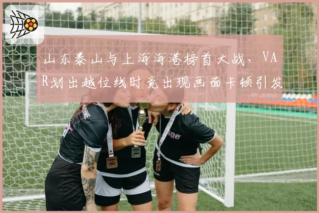 山东泰山与上海海港榜首大战,VAR划出越位线时竟出现画面卡顿引发众怒