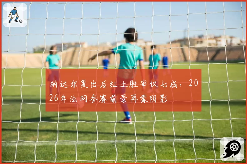 纳达尔复出后红土胜率仅七成，2026年法网参赛前景再蒙阴影