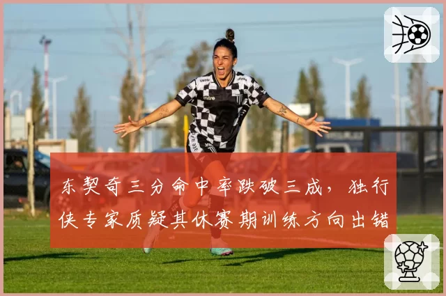 东契奇三分命中率跌破三成，独行侠专家质疑其休赛期训练方向出错