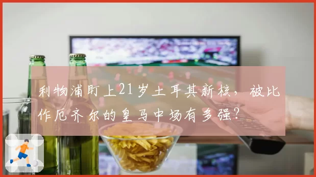 利物浦盯上21岁土耳其新核,被比作厄齐尔的皇马中场有多强?