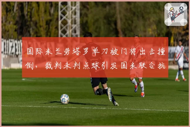 国际米兰劳塔罗单刀被门将出击撞倒,裁判未判点球引发国米联合抗议