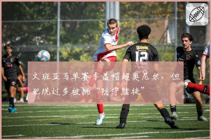 文班亚马单赛季盖帽超奥尼尔，但犯规过多被批“防守赌徒”