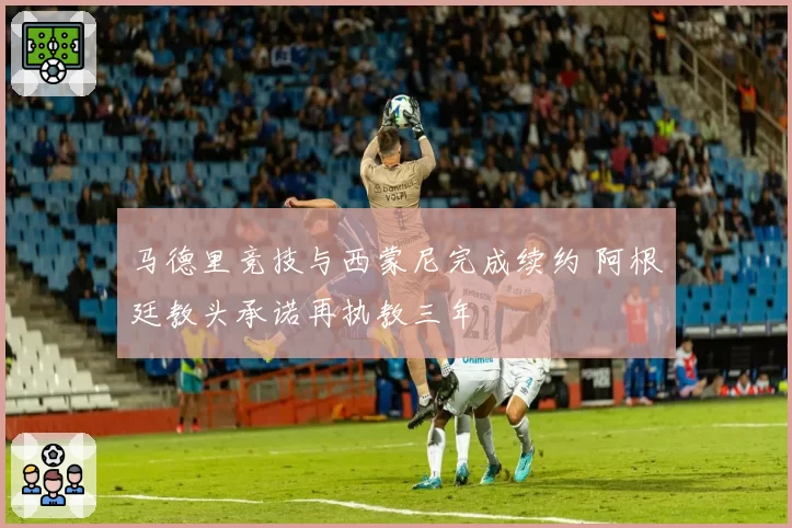 马德里竞技与西蒙尼完成续约 阿根廷教头承诺再执教三年