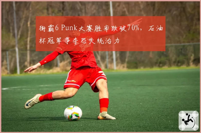 街霸6 Punk大赛胜率跌破70%，石油杯冠军争夺恐失统治力