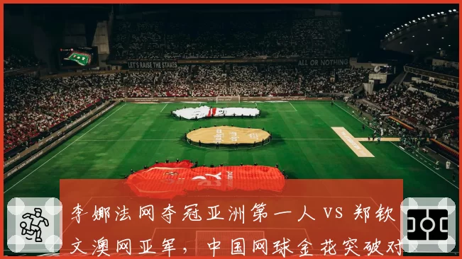 李娜法网夺冠亚洲第一人 vs 郑钦文澳网亚军，中国网球金花突破对比