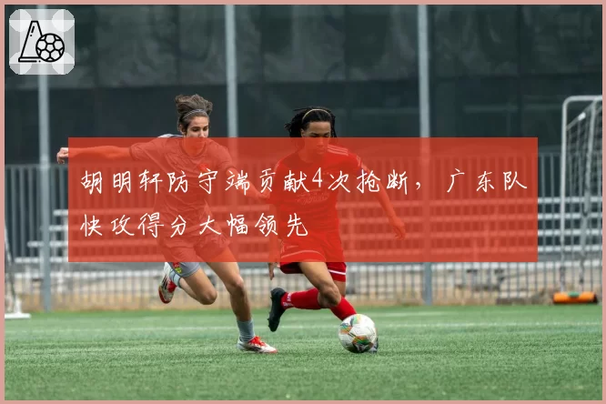 胡明轩防守端贡献4次抢断,广东队快攻得分大幅领先