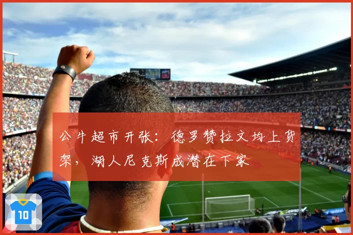 公牛超市开张：德罗赞拉文均上货架，湖人尼克斯成潜在下家