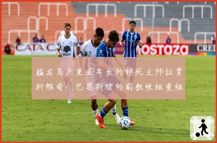 猛龙乌杰里五年长约锁死主帅拉贾科维奇,巴恩斯续约前教练组重组为哪般?