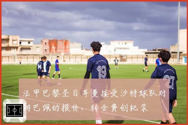 法甲巴黎圣日耳曼接受沙特球队对姆巴佩的报价，转会费创纪录