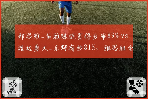 郑思维_黄雅琼连贯得分率89% vs 渡边勇大_东野有纱81%,雅思组合衔接速度碾压
