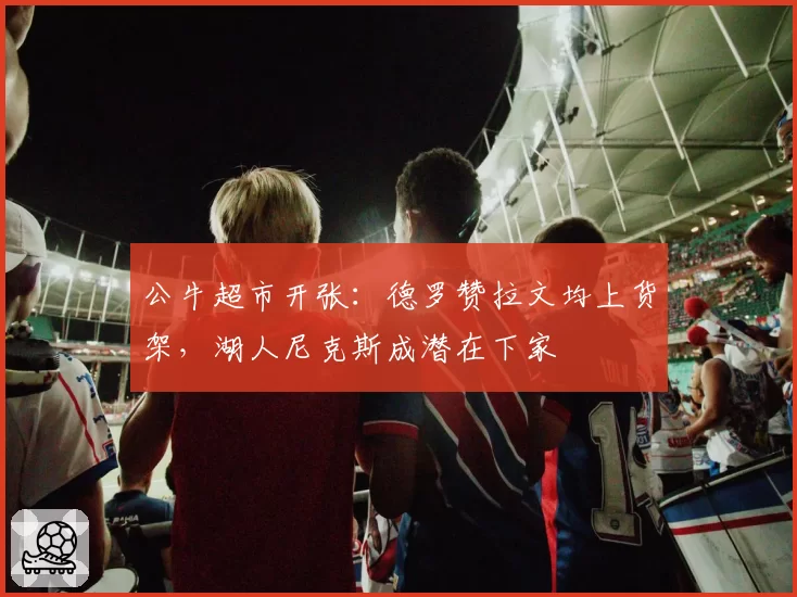 公牛超市开张：德罗赞拉文均上货架，湖人尼克斯成潜在下家