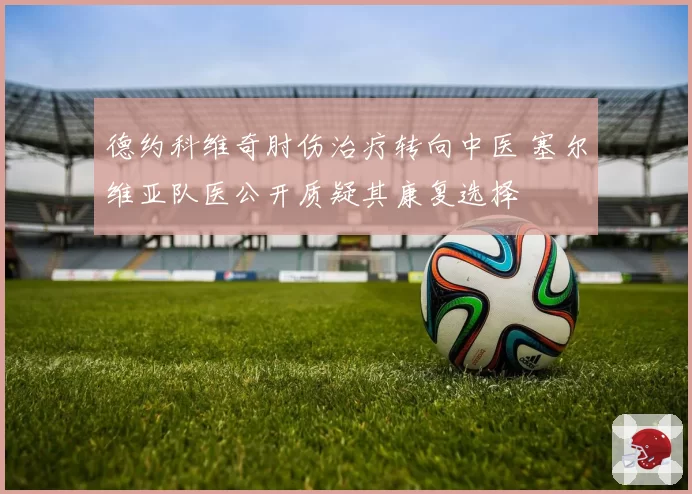 德约科维奇肘伤治疗转向中医 塞尔维亚队医公开质疑其康复选择