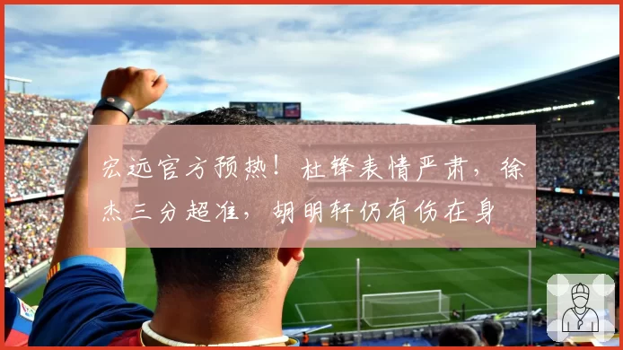 宏远官方预热！杜锋表情严肃，徐杰三分超准，胡明轩仍有伤在身